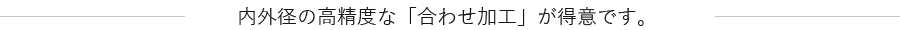 内外径の高精度な「合わせ加工」が得意です。