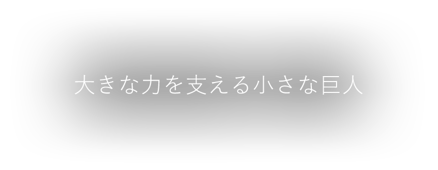 大きな力を支える小さな巨人