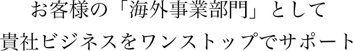 お客様の「海外事業部門」として貴社ビジネスをワンストップでサポート