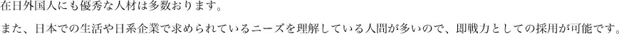 在日外国人にも優秀な人材は多数おります。また、日本での生活や日系企業で求められているニーズを理解している人間が多いので、即戦力としての採用が可能です。